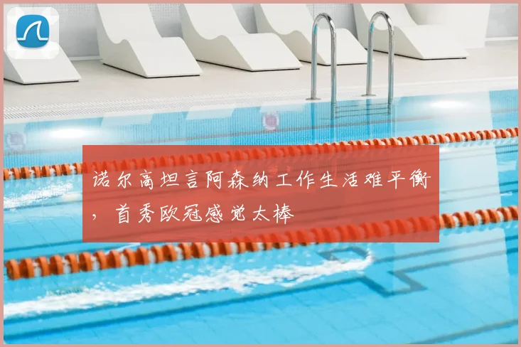诺尔高坦言阿森纳工作生活难平衡，首秀欧冠感觉太棒