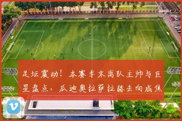 足坛震动!本赛季末离队主帅与巨星盘点,瓜迪奥拉萨拉赫去向成焦点