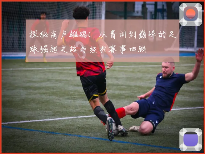 探秘高卢雄鸡:从青训到巅峰的足球崛起之路与经典赛事回顾