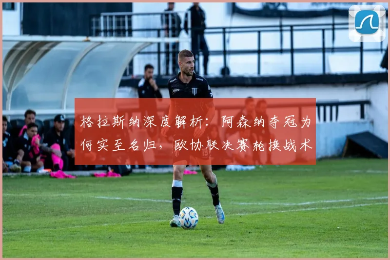 格拉斯纳深度解析：阿森纳夺冠为何实至名归，欧协联决赛轮换战术全揭秘