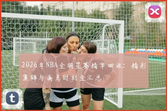 2026年NBA全明星赛精华回放：精彩集锦与高光时刻全汇总