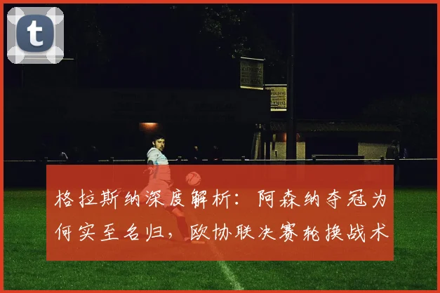 格拉斯纳深度解析:阿森纳夺冠为何实至名归,欧协联决赛轮换战术全揭秘