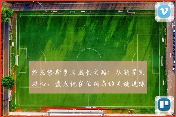 维尼修斯皇马成长之路：从新星到核心，盘点他在伯纳乌的关键进球与技术进化