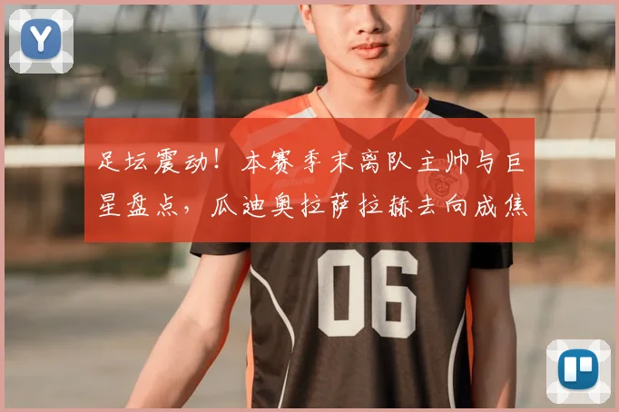 足坛震动！本赛季末离队主帅与巨星盘点，瓜迪奥拉萨拉赫去向成焦点