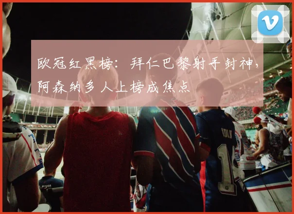 欧冠红黑榜：拜仁巴黎射手封神，阿森纳多人上榜成焦点