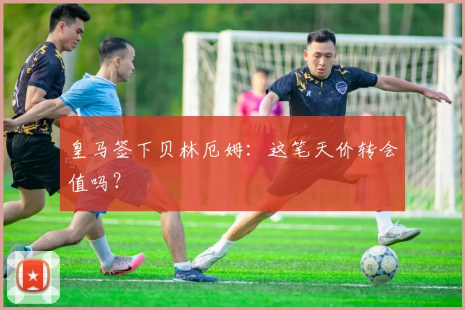 皇马签下贝林厄姆：这笔天价转会值吗？