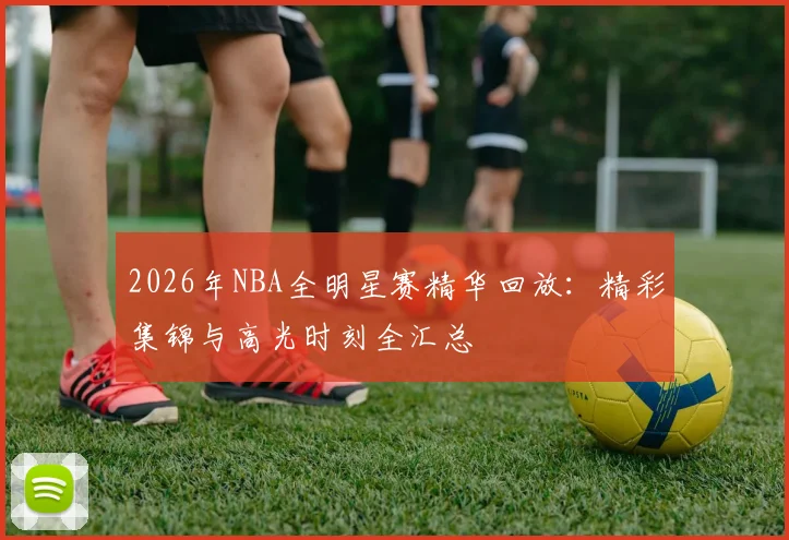 2026年NBA全明星赛精华回放:精彩集锦与高光时刻全汇总