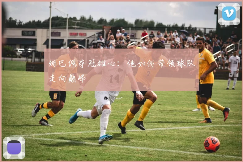 姆巴佩夺冠雄心：他如何带领球队走向巅峰