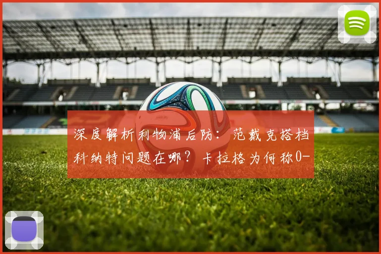 深度解析利物浦后防:范戴克搭档科纳特问题在哪?卡拉格为何称0-2告负已属幸运
