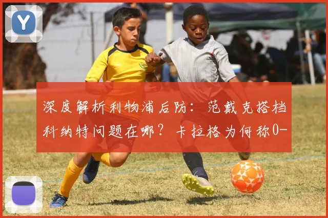 深度解析利物浦后防：范戴克搭档科纳特问题在哪？卡拉格为何称0-2告负已属幸运