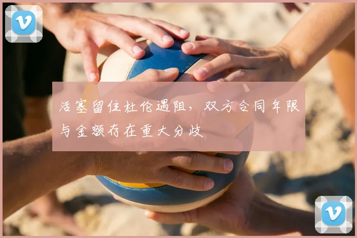 活塞留住杜伦遇阻，双方合同年限与金额存在重大分歧